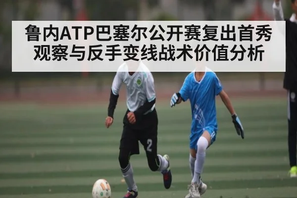 鲁内ATP巴塞尔公开赛复出首秀观察与反手变线战术价值分析
